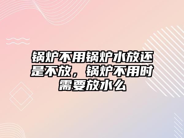 鍋爐不用鍋爐水放還是不放，鍋爐不用時(shí)需要放水么