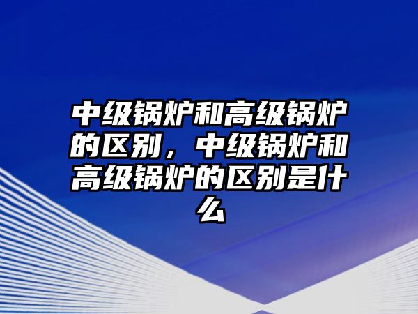 中級鍋爐和高級鍋爐的區別，中級鍋爐和高級鍋爐的區別是什么