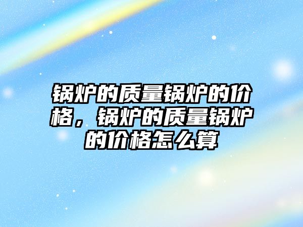 鍋爐的質量鍋爐的價格，鍋爐的質量鍋爐的價格怎么算