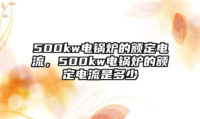 500kw電鍋爐的額定電流，500kw電鍋爐的額定電流是多少