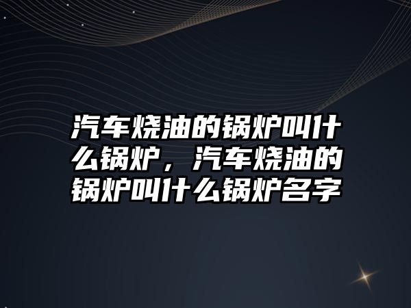 汽車燒油的鍋爐叫什么鍋爐，汽車燒油的鍋爐叫什么鍋爐名字