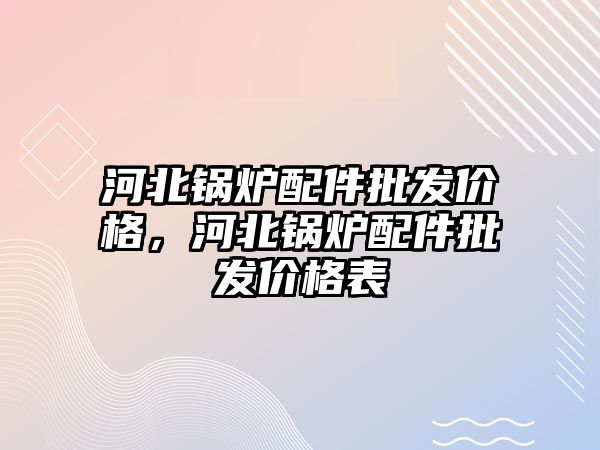 河北鍋爐配件批發價格，河北鍋爐配件批發價格表