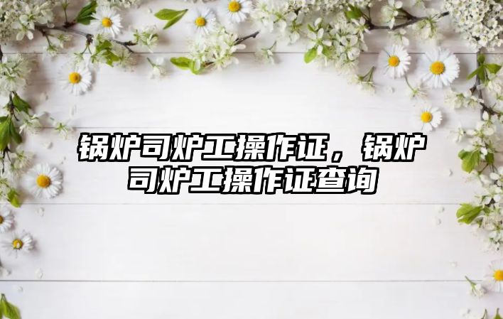 鍋爐司爐工操作證，鍋爐司爐工操作證查詢(xún)