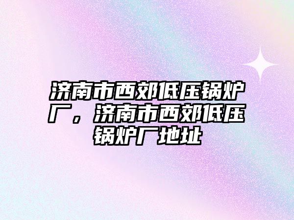 濟南市西郊低壓鍋爐廠，濟南市西郊低壓鍋爐廠地址