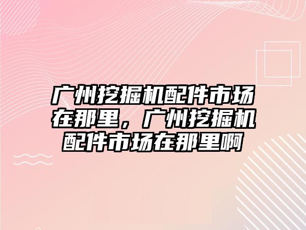 廣州挖掘機配件市場在那里，廣州挖掘機配件市場在那里啊