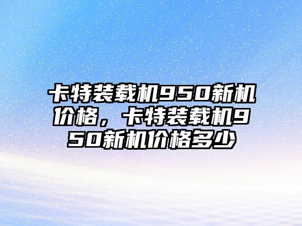 卡特裝載機950新機價格，卡特裝載機950新機價格多少