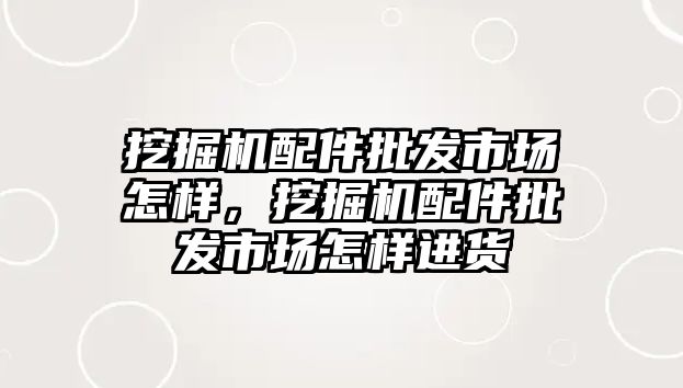 挖掘機配件批發市場怎樣，挖掘機配件批發市場怎樣進貨