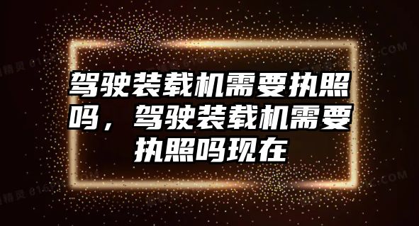 駕駛裝載機需要執照嗎，駕駛裝載機需要執照嗎現在