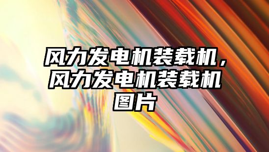 風(fēng)力發(fā)電機裝載機，風(fēng)力發(fā)電機裝載機圖片