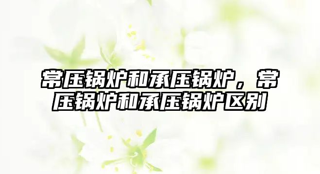 常壓鍋爐和承壓鍋爐，常壓鍋爐和承壓鍋爐區別