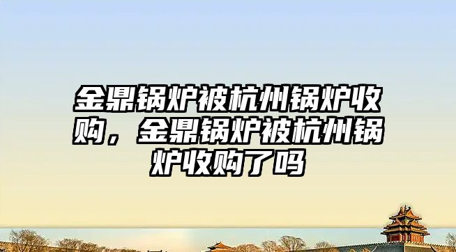 金鼎鍋爐被杭州鍋爐收購，金鼎鍋爐被杭州鍋爐收購了嗎