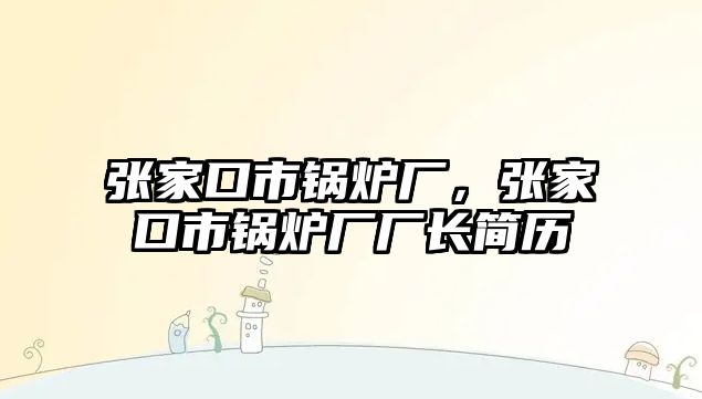 張家口市鍋爐廠，張家口市鍋爐廠廠長簡歷