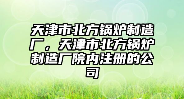 天津市北方鍋爐制造廠，天津市北方鍋爐制造廠院內(nèi)注冊(cè)的公司