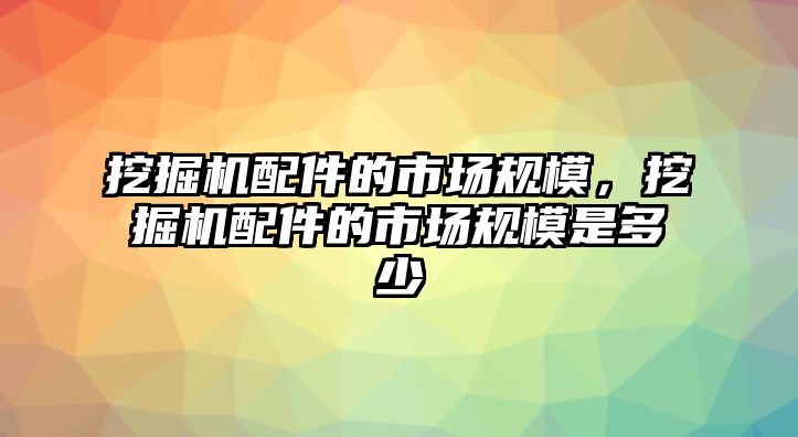 挖掘機配件的市場規模，挖掘機配件的市場規模是多少