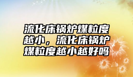 流化床鍋爐煤粒度越小，流化床鍋爐煤粒度越小越好嗎