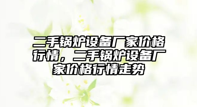 二手鍋爐設(shè)備廠家價格行情，二手鍋爐設(shè)備廠家價格行情走勢