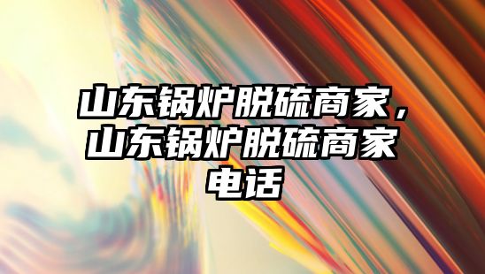 山東鍋爐脫硫商家，山東鍋爐脫硫商家電話