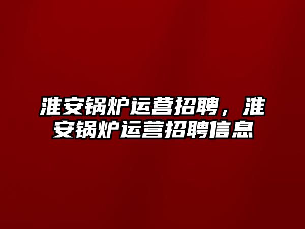 淮安鍋爐運營招聘，淮安鍋爐運營招聘信息