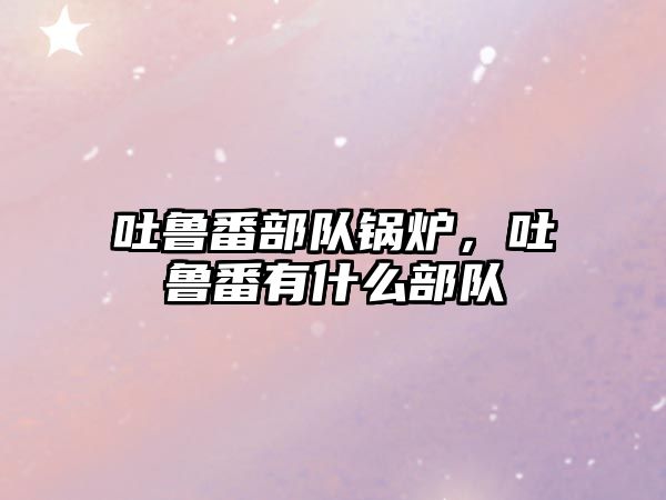 吐魯番部隊(duì)鍋爐，吐魯番有什么部隊(duì)