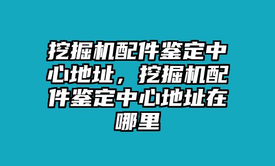 挖掘機配件鑒定中心地址，挖掘機配件鑒定中心地址在哪里