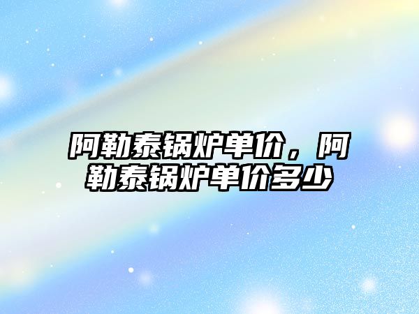 阿勒泰鍋爐單價，阿勒泰鍋爐單價多少