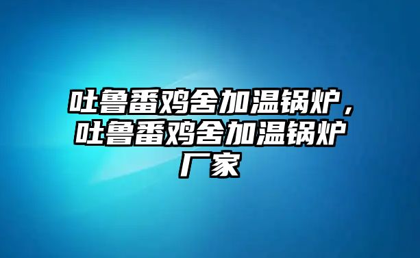 吐魯番雞舍加溫鍋爐，吐魯番雞舍加溫鍋爐廠家