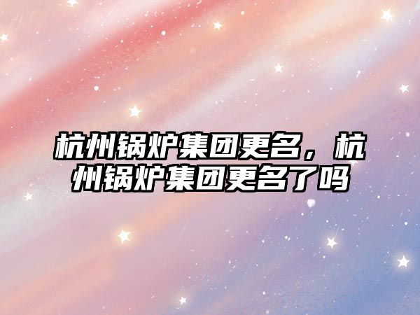 杭州鍋爐集團更名，杭州鍋爐集團更名了嗎