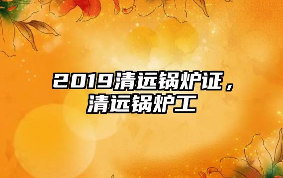 2019清遠鍋爐證，清遠鍋爐工