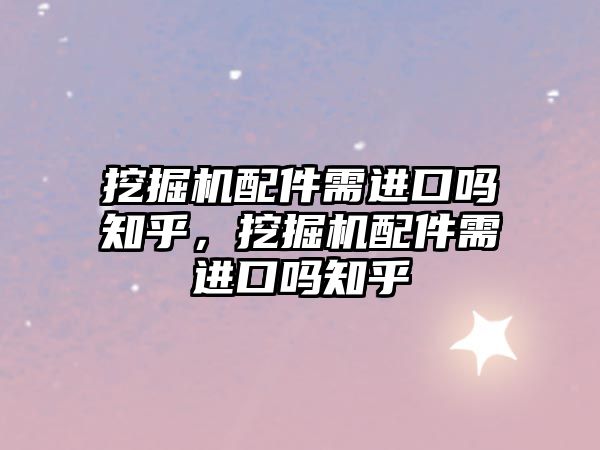 挖掘機配件需進口嗎知乎，挖掘機配件需進口嗎知乎