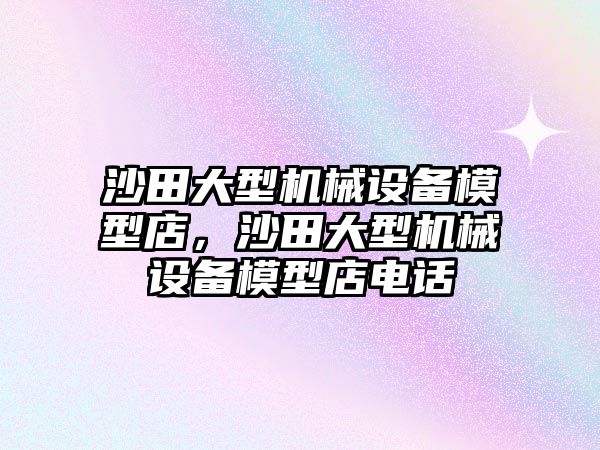 沙田大型機械設(shè)備模型店，沙田大型機械設(shè)備模型店電話