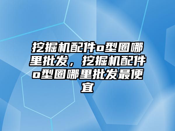 挖掘機配件o型圈哪里批發，挖掘機配件o型圈哪里批發最便宜