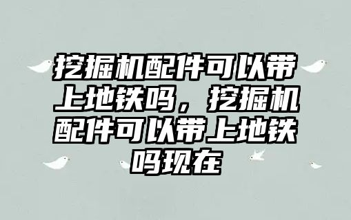 挖掘機配件可以帶上地鐵嗎，挖掘機配件可以帶上地鐵嗎現在