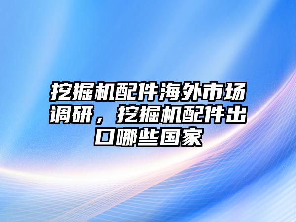 挖掘機(jī)配件海外市場(chǎng)調(diào)研，挖掘機(jī)配件出口哪些國(guó)家