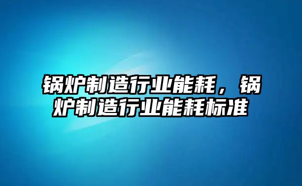 鍋爐制造行業(yè)能耗，鍋爐制造行業(yè)能耗標(biāo)準(zhǔn)