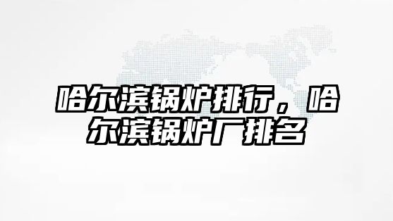 哈爾濱鍋爐排行，哈爾濱鍋爐廠排名