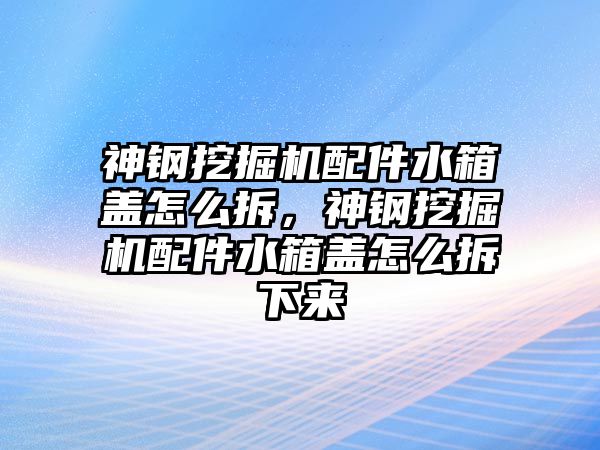 神鋼挖掘機配件水箱蓋怎么拆，神鋼挖掘機配件水箱蓋怎么拆下來