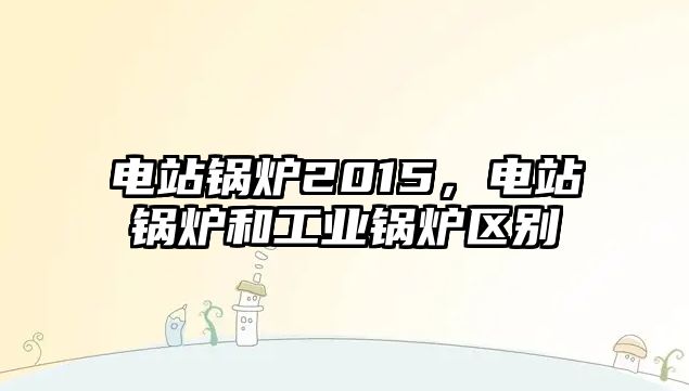 電站鍋爐2015，電站鍋爐和工業(yè)鍋爐區(qū)別