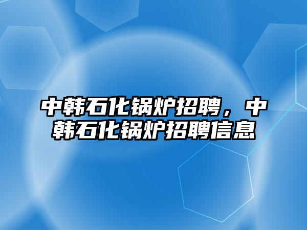 中韓石化鍋爐招聘，中韓石化鍋爐招聘信息