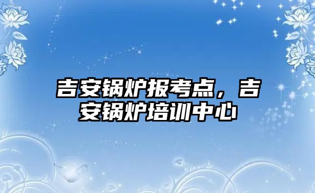 吉安鍋爐報考點，吉安鍋爐培訓中心