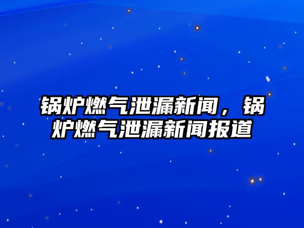 鍋爐燃氣泄漏新聞，鍋爐燃氣泄漏新聞報道