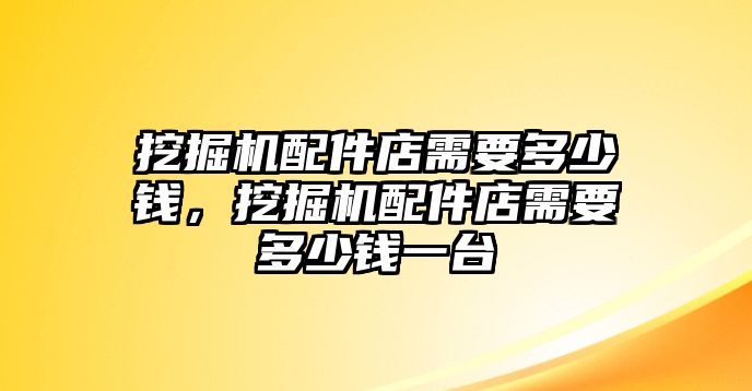 挖掘機配件店需要多少錢，挖掘機配件店需要多少錢一臺