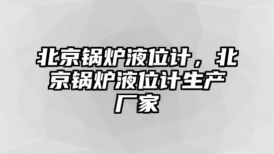 北京鍋爐液位計，北京鍋爐液位計生產廠家