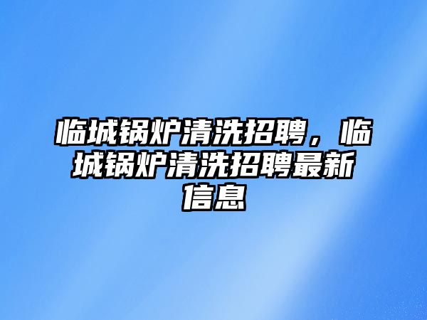 臨城鍋爐清洗招聘，臨城鍋爐清洗招聘最新信息