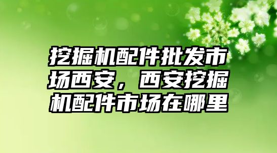 挖掘機(jī)配件批發(fā)市場西安，西安挖掘機(jī)配件市場在哪里