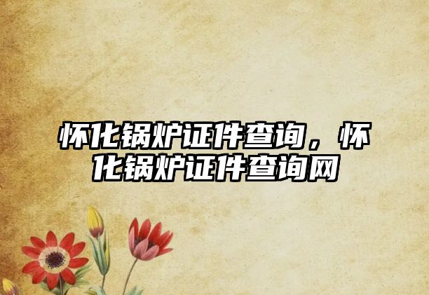 懷化鍋爐證件查詢，懷化鍋爐證件查詢網(wǎng)