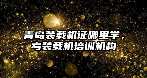 青島裝載機證哪里學，考裝載機培訓機構