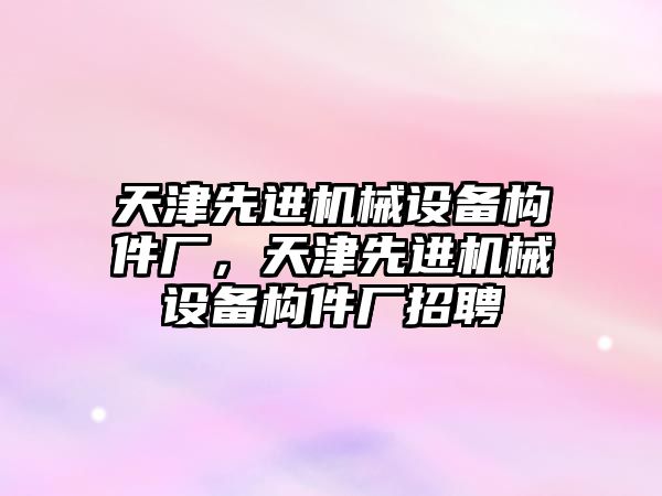 天津先進機械設備構件廠，天津先進機械設備構件廠招聘