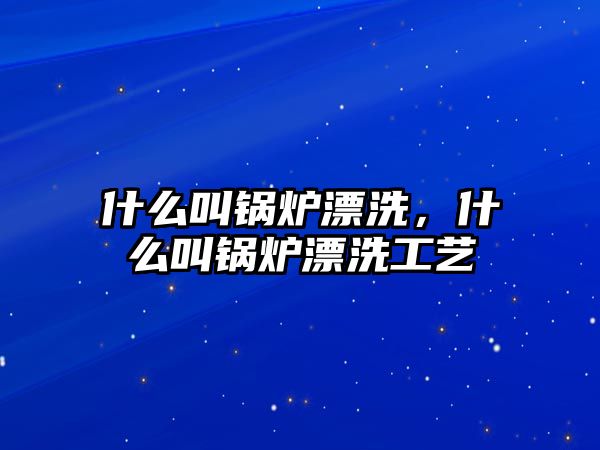 什么叫鍋爐漂洗，什么叫鍋爐漂洗工藝