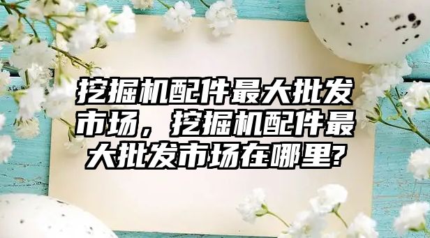 挖掘機配件最大批發市場，挖掘機配件最大批發市場在哪里?