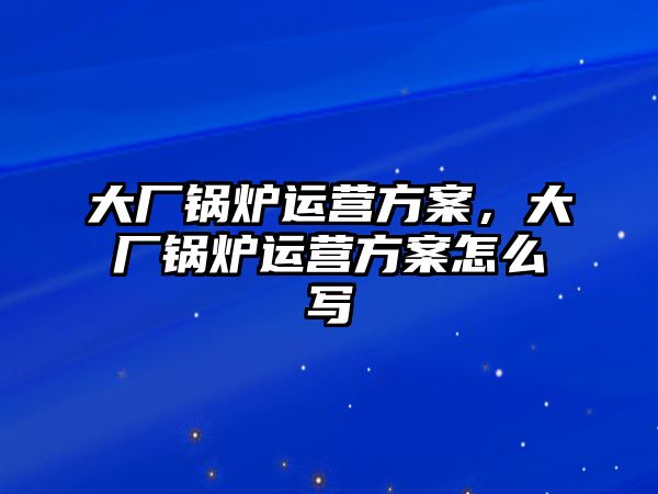 大廠鍋爐運營方案，大廠鍋爐運營方案怎么寫